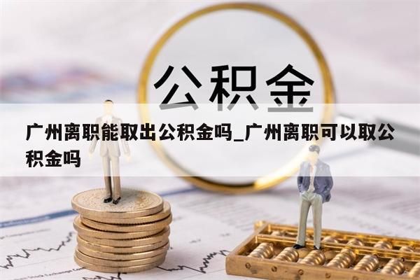 广州离职能取出公积金吗_广州离职可以取公积金吗