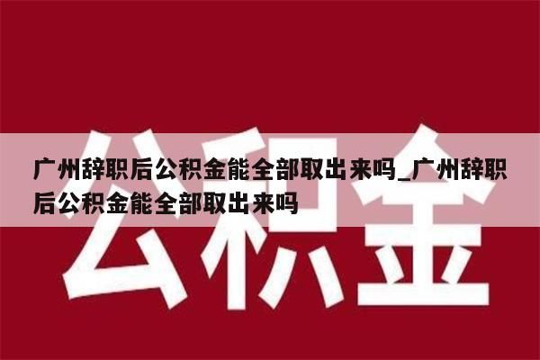 广州辞职后公积金能全部取出来吗_广州辞职后公积金能全部取出来吗